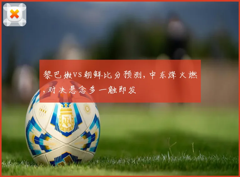 黎巴嫩vs朝鲜比分预测,中东烽火燃,对决悬念多一触即发