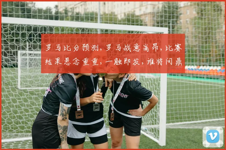 罗马比分预测,罗马战意高昂,比赛结果悬念重重,一触即发,谁将问鼎